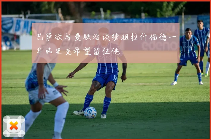巴萨欲与曼联洽谈续租拉什福德一年弗里克希望留住他
