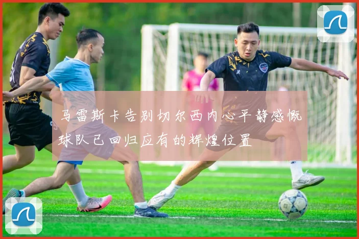 马雷斯卡告别切尔西内心平静感慨球队已回归应有的辉煌位置