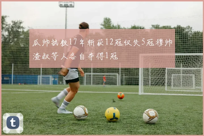 瓜帅执教17年斩获12冠仅失5冠穆帅渣叔等人各自夺得1冠