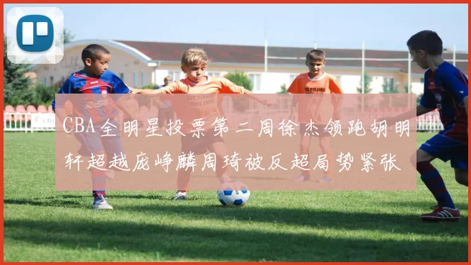 CBA全明星投票第二周徐杰领跑胡明轩超越庞峥麟周琦被反超局势紧张