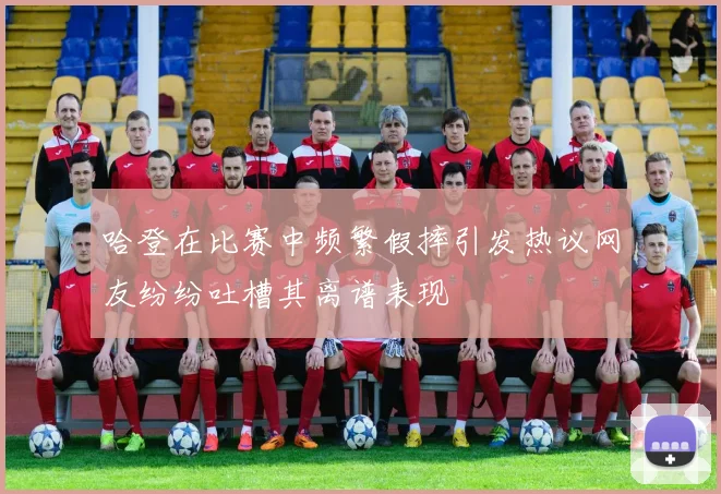 哈登在比赛中频繁假摔引发热议网友纷纷吐槽其离谱表现