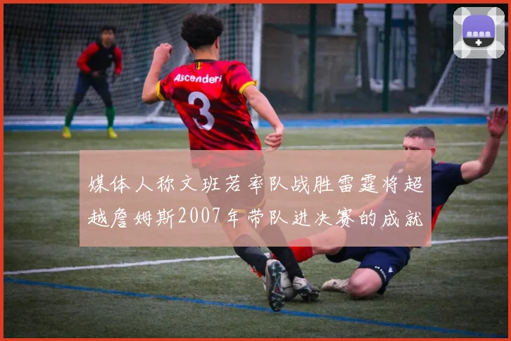 媒体人称文班若率队战胜雷霆将超越詹姆斯2007年带队进决赛的成就