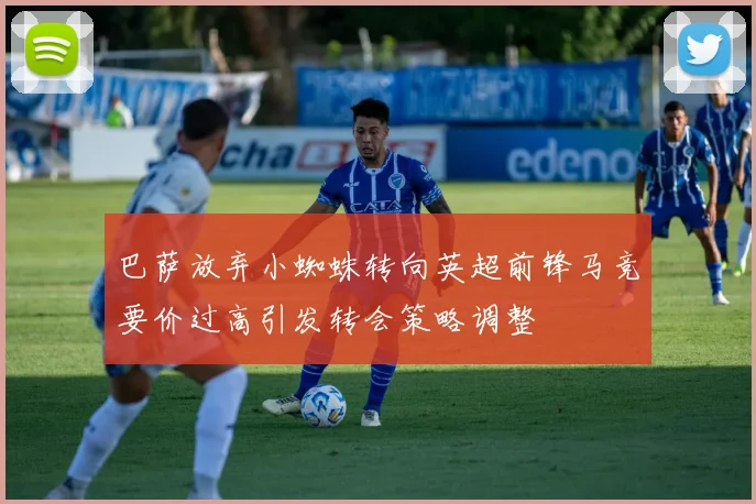 巴萨放弃小蜘蛛转向英超前锋马竞要价过高引发转会策略调整