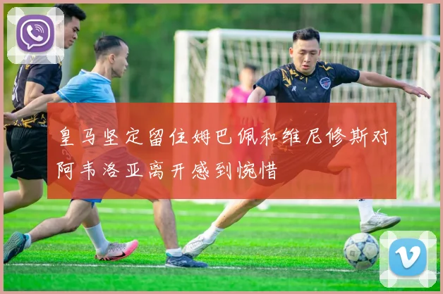 皇马坚定留住姆巴佩和维尼修斯对阿韦洛亚离开感到惋惜