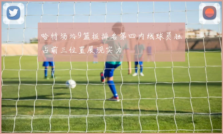 哈特场均9篮板排名第四内线球员独占前三位置展现实力